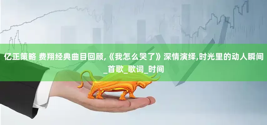 亿正策略 费翔经典曲目回顾,《我怎么哭了》深情演绎,时光里的动人瞬间_首歌_歌词_时间