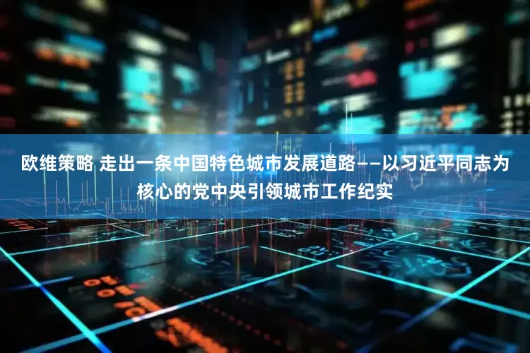 欧维策略 走出一条中国特色城市发展道路——以习近平同志为核心的党中央引领城市工作纪实