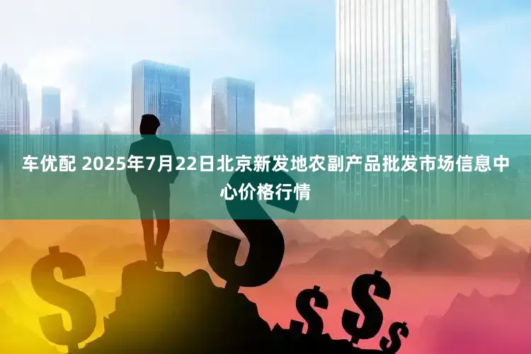 车优配 2025年7月22日北京新发地农副产品批发市场信息中心价格行情