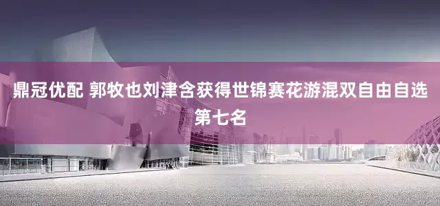 鼎冠优配 郭牧也刘津含获得世锦赛花游混双自由自选第七名
