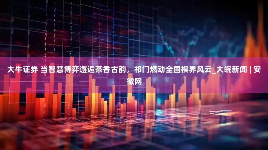 大牛证券 当智慧博弈邂逅茶香古韵，祁门燃动全国棋界风云_大皖新闻 | 安徽网