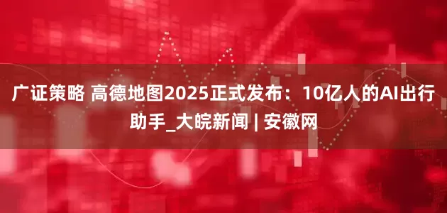 广证策略 高德地图2025正式发布：10亿人的AI出行助手_大皖新闻 | 安徽网