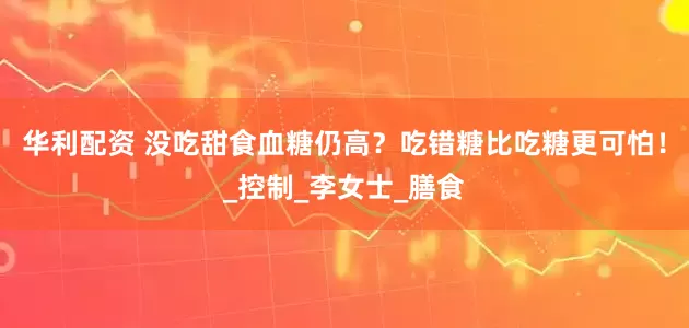 华利配资 没吃甜食血糖仍高？吃错糖比吃糖更可怕！_控制_李女士_膳食