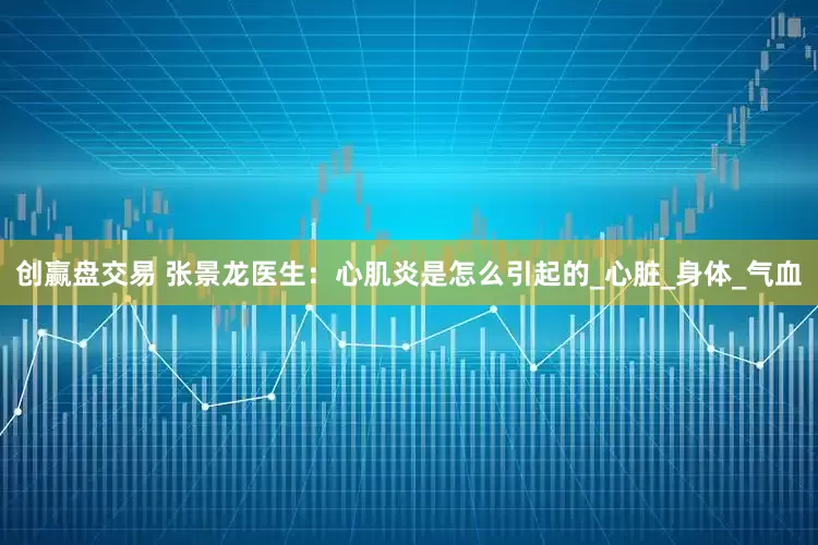 创赢盘交易 张景龙医生：心肌炎是怎么引起的_心脏_身体_气血
