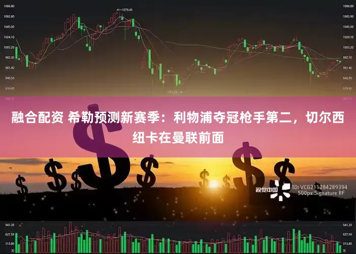 融合配资 希勒预测新赛季：利物浦夺冠枪手第二，切尔西纽卡在曼联前面