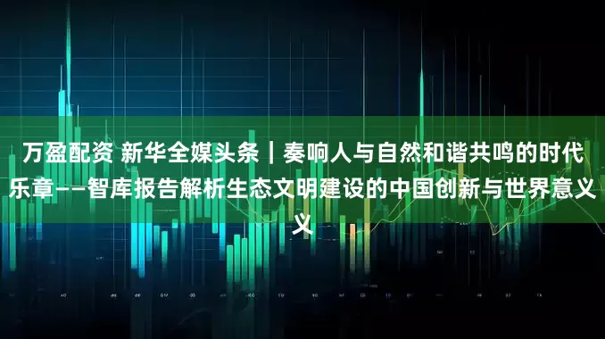 万盈配资 新华全媒头条｜奏响人与自然和谐共鸣的时代乐章——智库报告解析生态文明建设的中国创新与世界意义