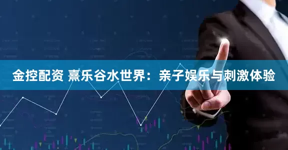 金控配资 熹乐谷水世界：亲子娱乐与刺激体验
