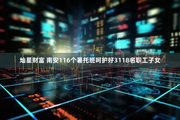 灿星财富 南安116个暑托班呵护好3118名职工子女