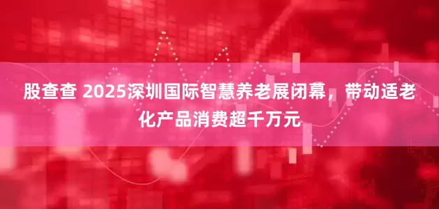 股查查 2025深圳国际智慧养老展闭幕，带动适老化产品消费超千万元