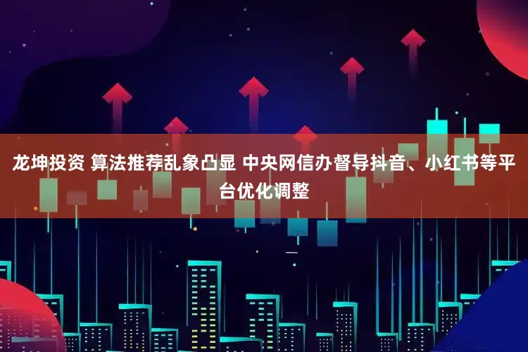 龙坤投资 算法推荐乱象凸显 中央网信办督导抖音、小红书等平台优化调整
