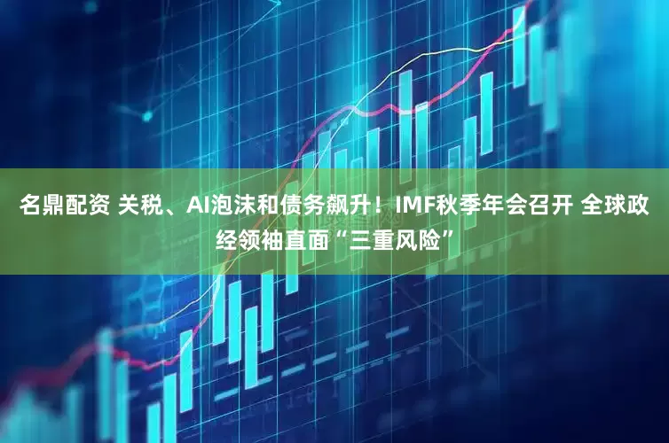 名鼎配资 关税、AI泡沫和债务飙升!IMF秋季年会召开 全球政经领袖直面“三重风险”