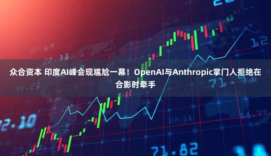 众合资本 印度AI峰会现尴尬一幕！OpenAI与Anthropic掌门人拒绝在合影时牵手