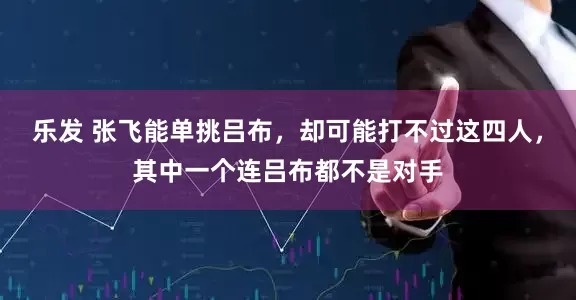乐发 张飞能单挑吕布，却可能打不过这四人，其中一个连吕布都不是对手