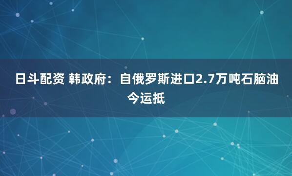 日斗配资 韩政府：自俄罗斯进口2.7万吨石脑油今运抵