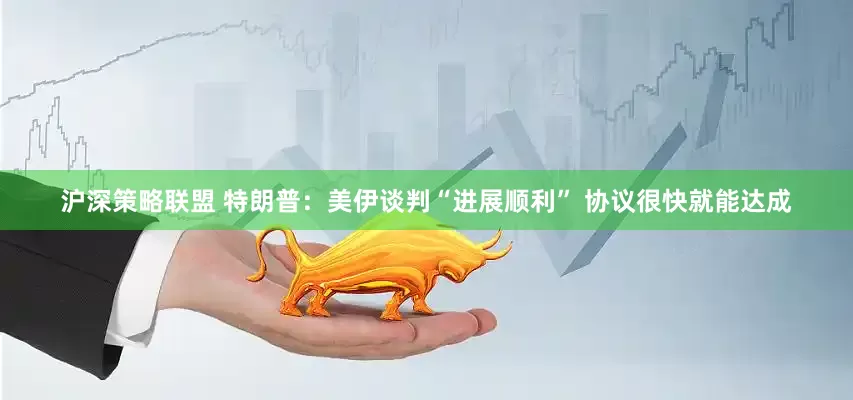 沪深策略联盟 特朗普：美伊谈判“进展顺利” 协议很快就能达成